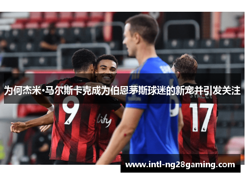为何杰米·马尔斯卡克成为伯恩茅斯球迷的新宠并引发关注