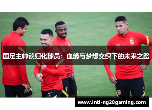 国足主帅谈归化球员：血缘与梦想交织下的未来之路
