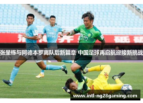 张呈栋与阿德本罗离队后新篇章 中国足球再启航迎接新挑战