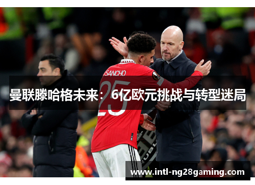 曼联滕哈格未来：6亿欧元挑战与转型迷局
