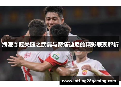 海港夺冠关键之武磊与奇塔迪尼的精彩表现解析