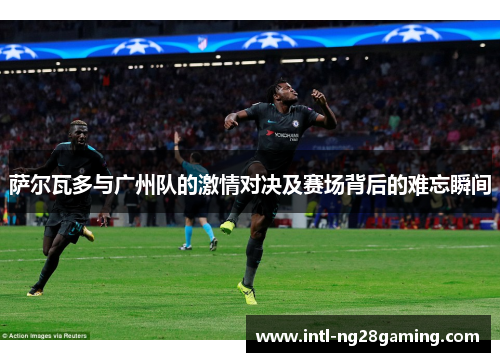 萨尔瓦多与广州队的激情对决及赛场背后的难忘瞬间 萨尔瓦多与广州队的激情对决及赛场背后的难忘瞬间