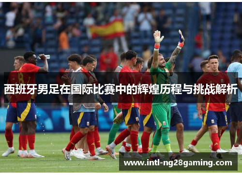 西班牙男足在国际比赛中的辉煌历程与挑战解析 西班牙男足在国际比赛中的辉煌历程与挑战解析