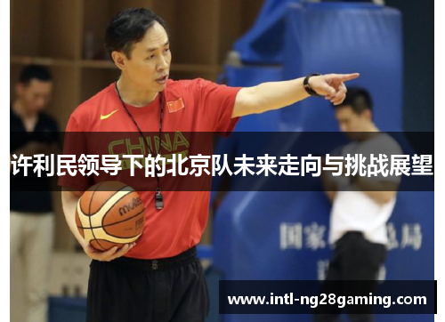 许利民领导下的北京队未来走向与挑战展望 许利民领导下的北京队未来走向与挑战展望