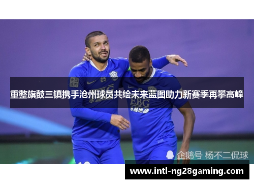 重整旗鼓三镇携手沧州球员共绘未来蓝图助力新赛季再攀高峰 重整旗鼓三镇携手沧州球员共绘未来蓝图助力新赛季再攀高峰
