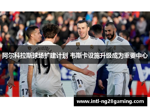 阿尔科拉斯球场扩建计划 韦斯卡设施升级成为重要中心