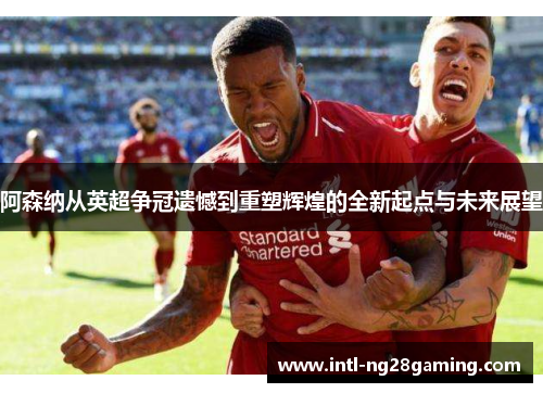 阿森纳从英超争冠遗憾到重塑辉煌的全新起点与未来展望