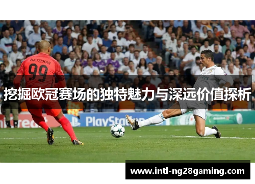 挖掘欧冠赛场的独特魅力与深远价值探析 挖掘欧冠赛场的独特魅力与深远价值探析