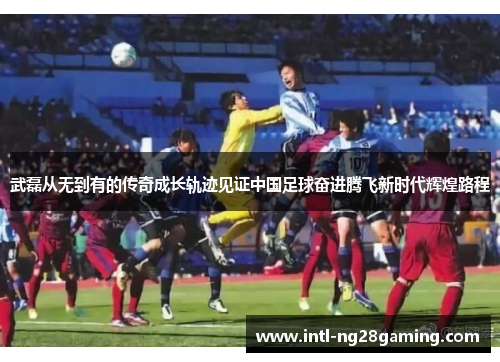 武磊从无到有的传奇成长轨迹见证中国足球奋进腾飞新时代辉煌路程 武磊从无到有的传奇成长轨迹见证中国足球奋进腾飞新时代辉煌路程
