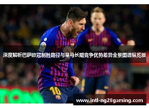 深度解析巴萨欧冠制胜路径与皇马长期竞争优势差异全景图谱纵览版 深度解析巴萨欧冠制胜路径与皇马长期竞争优势差异全景图谱纵览版