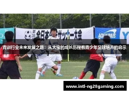 青训行业未来发展之路:从大宝的成长历程看青少年足球培养的启示 青训行业未来发展之路:从大宝的成长历程看青少年足球培养的启示