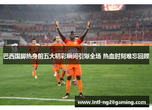 巴西国脚热身前五大精彩瞬间引爆全场 热血时刻难忘回顾