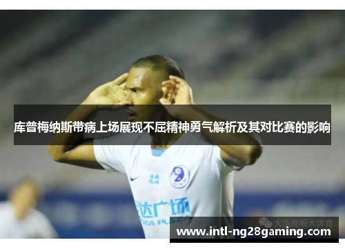 库普梅纳斯带病上场展现不屈精神勇气解析及其对比赛的影响