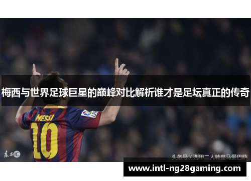 梅西与世界足球巨星的巅峰对比解析谁才是足坛真正的传奇 梅西与世界足球巨星的巅峰对比解析谁才是足坛真正的传奇