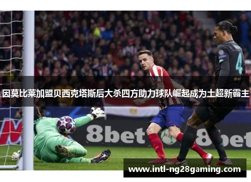 因莫比莱加盟贝西克塔斯后大杀四方助力球队崛起成为土超新霸主 因莫比莱加盟贝西克塔斯后大杀四方助力球队崛起成为土超新霸主