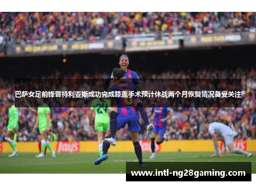巴萨女足前锋普特利亚斯成功完成膝盖手术预计休战两个月恢复情况备受关注