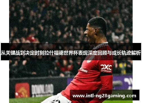 从关键战到决定时刻拉什福德世界杯表现深度回顾与成长轨迹解析